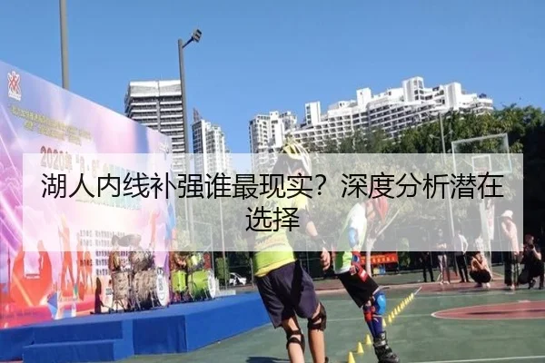 湖人内线补强谁最现实？深度分析潜在选择（Kaiyun）